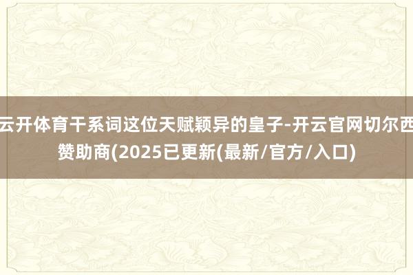 云开体育干系词这位天赋颖异的皇子-开云官网切尔西赞助商(2025已更新(最新/官方/入口)