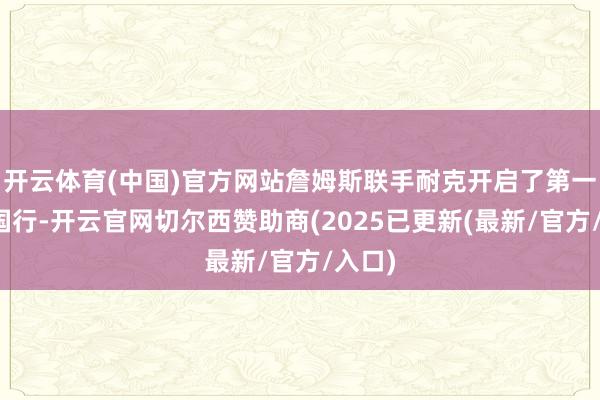 开云体育(中国)官方网站詹姆斯联手耐克开启了第一次中国行-开云官网切尔西赞助商(2025已更新(最新/官方/入口)