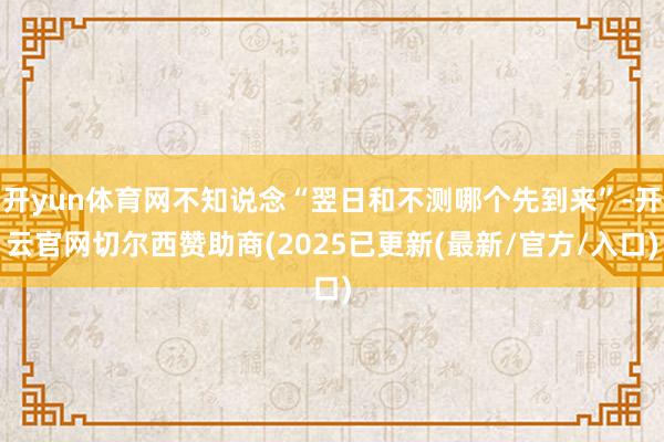 开yun体育网不知说念“翌日和不测哪个先到来”-开云官网切尔西赞助商(2025已更新(最新/官方/入口)
