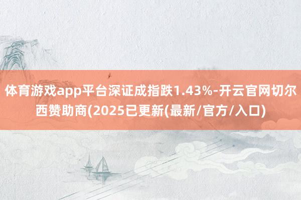 体育游戏app平台深证成指跌1.43%-开云官网切尔西赞助商(2025已更新(最新/官方/入口)
