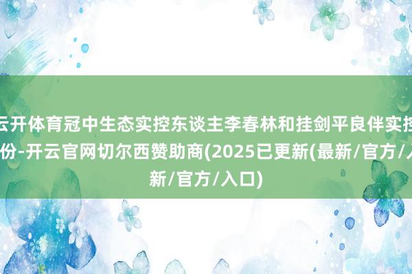 云开体育冠中生态实控东谈主李春林和挂剑平良伴实控的股份-开云官网切尔西赞助商(2025已更新(最新/官方/入口)