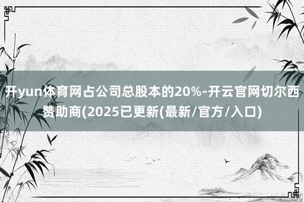 开yun体育网占公司总股本的20%-开云官网切尔西赞助商(2025已更新(最新/官方/入口)