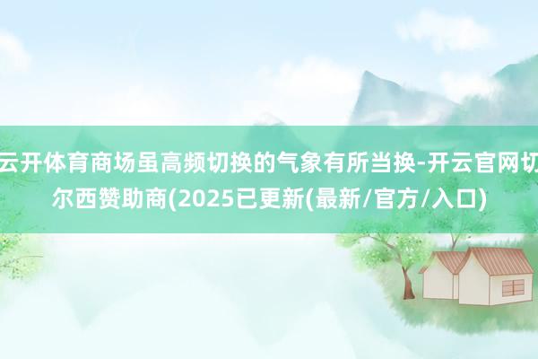 云开体育商场虽高频切换的气象有所当换-开云官网切尔西赞助商(2025已更新(最新/官方/入口)