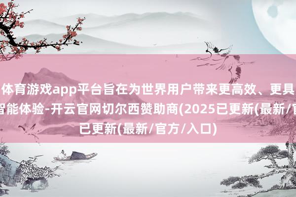 体育游戏app平台旨在为世界用户带来更高效、更具个性化的智能体验-开云官网切尔西赞助商(2025已更新(最新/官方/入口)