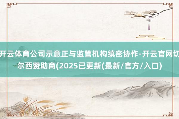 开云体育公司示意正与监管机构缜密协作-开云官网切尔西赞助商(2025已更新(最新/官方/入口)