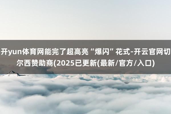 开yun体育网能完了超高亮“爆闪”花式-开云官网切尔西赞助商(2025已更新(最新/官方/入口)
