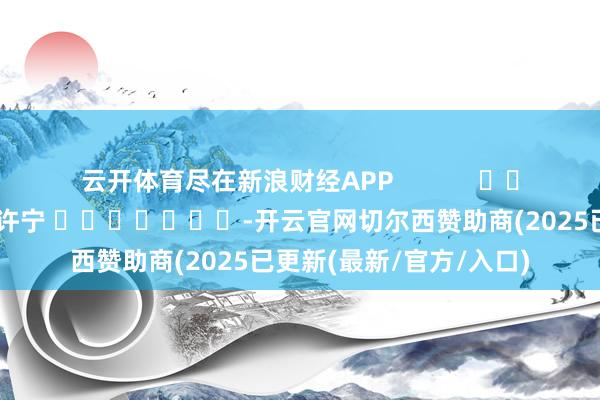 云开体育尽在新浪财经APP 包袱裁剪:王许宁 -开云官网切尔西赞助商(2025已更新(最新/官方/入口)