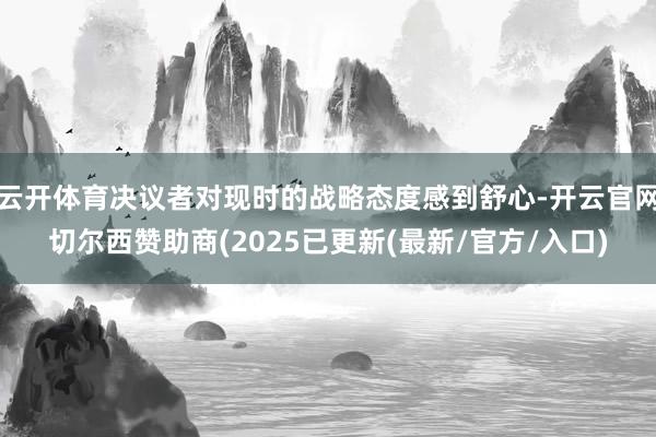 云开体育决议者对现时的战略态度感到舒心-开云官网切尔西赞助商(2025已更新(最新/官方/入口)