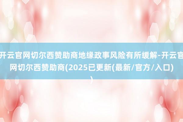 开云官网切尔西赞助商地缘政事风险有所缓解-开云官网切尔西赞助商(2025已更新(最新/官方/入口)