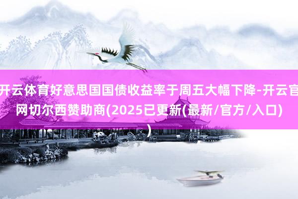 开云体育好意思国国债收益率于周五大幅下降-开云官网切尔西赞助商(2025已更新(最新/官方/入口)