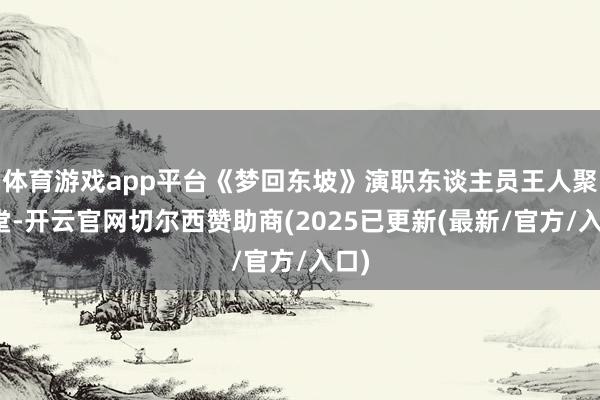 体育游戏app平台《梦回东坡》演职东谈主员王人聚一堂-开云官网切尔西赞助商(2025已更新(最新/官方/入口)