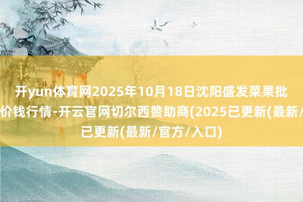 开yun体育网2025年10月18日沈阳盛发菜果批发有限公司价钱行情-开云官网切尔西赞助商(2025已更新(最新/官方/入口)