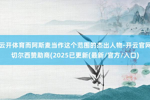 云开体育而阿斯麦当作这个范围的杰出人物-开云官网切尔西赞助商(2025已更新(最新/官方/入口)