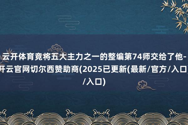 云开体育竟将五大主力之一的整编第74师交给了他-开云官网切尔西赞助商(2025已更新(最新/官方/入口)