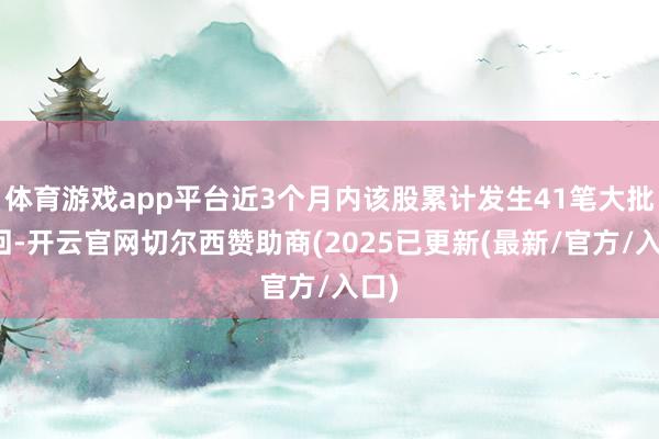 体育游戏app平台近3个月内该股累计发生41笔大批来回-开云官网切尔西赞助商(2025已更新(最新/官方/入口)