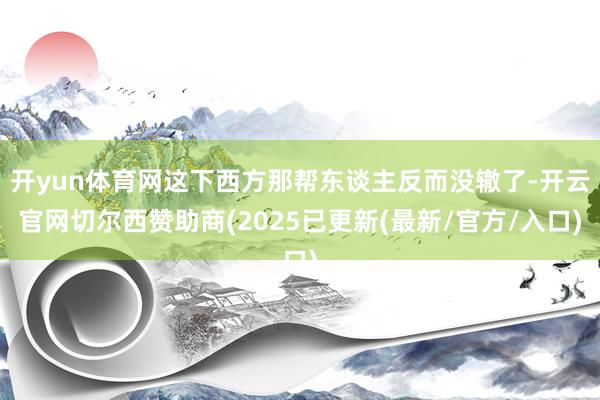 开yun体育网这下西方那帮东谈主反而没辙了-开云官网切尔西赞助商(2025已更新(最新/官方/入口)