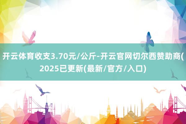 开云体育收支3.70元/公斤-开云官网切尔西赞助商(2025已更新(最新/官方/入口)
