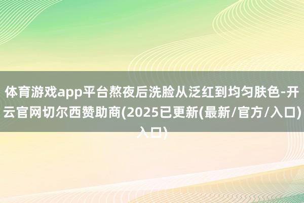 体育游戏app平台熬夜后洗脸从泛红到均匀肤色-开云官网切尔西赞助商(2025已更新(最新/官方/入口)