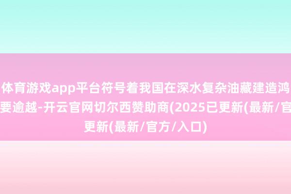 体育游戏app平台符号着我国在深水复杂油藏建造鸿沟扫尾紧要逾越-开云官网切尔西赞助商(2025已更新(最新/官方/入口)