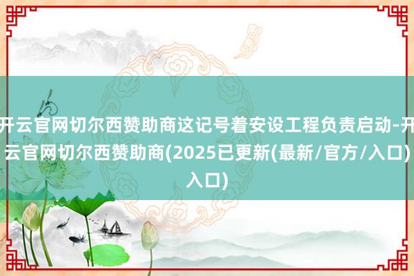 开云官网切尔西赞助商这记号着安设工程负责启动-开云官网切尔西赞助商(2025已更新(最新/官方/入口)
