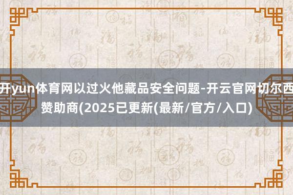 开yun体育网以过火他藏品安全问题-开云官网切尔西赞助商(2025已更新(最新/官方/入口)