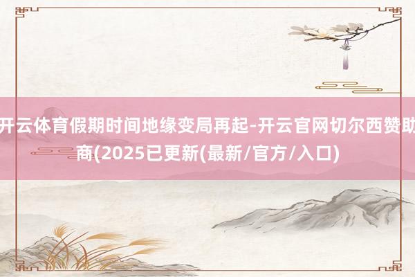 开云体育假期时间地缘变局再起-开云官网切尔西赞助商(2025已更新(最新/官方/入口)