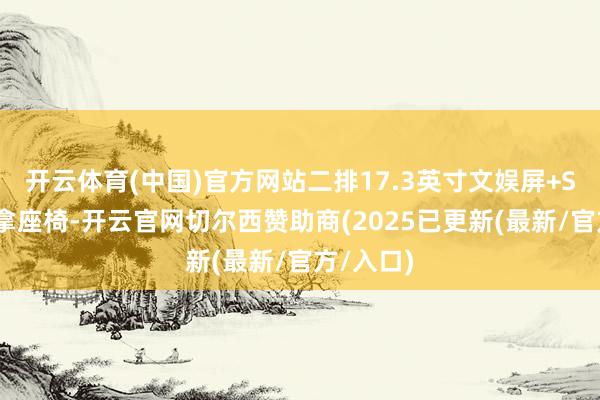 开云体育(中国)官方网站二排17.3英寸文娱屏+SPA级推拿座椅-开云官网切尔西赞助商(2025已更新(最新/官方/入口)