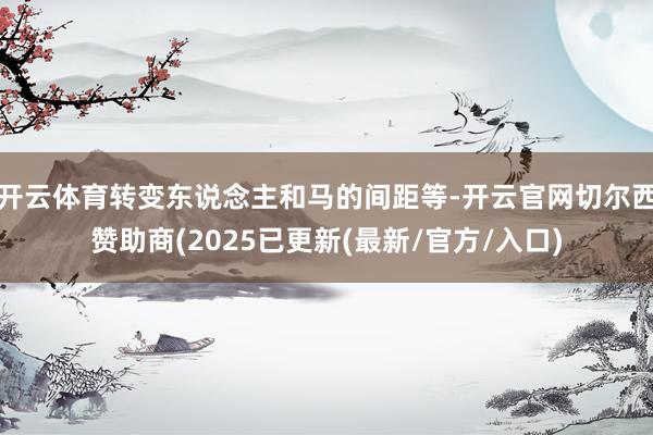 开云体育转变东说念主和马的间距等-开云官网切尔西赞助商(2025已更新(最新/官方/入口)